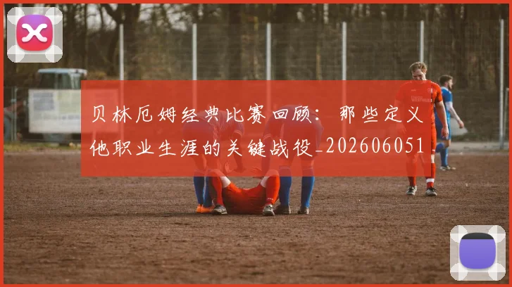 贝林厄姆经典比赛回顾：那些定义他职业生涯的关键战役_20260605171444