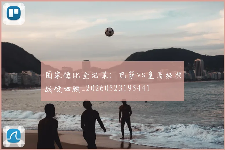 国家德比全记录：巴萨vs皇马经典战役回顾_20260523195441