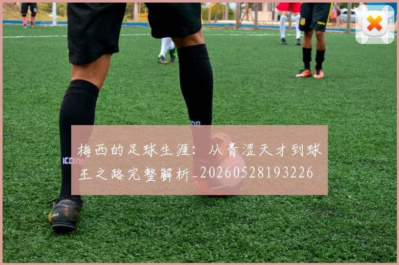 梅西的足球生涯：从青涩天才到球王之路完整解析_20260528193226