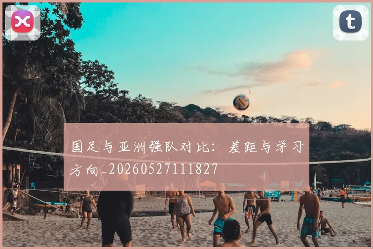 国足与亚洲强队对比：差距与学习方向_20260527111827