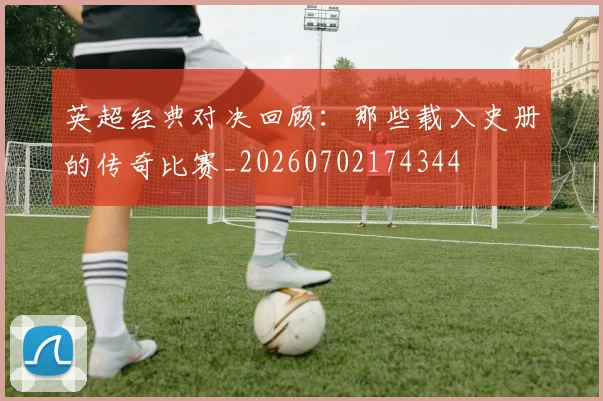 英超经典对决回顾：那些载入史册的传奇比赛_20260702174344