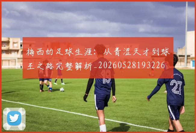 梅西的足球生涯：从青涩天才到球王之路完整解析_20260528193226