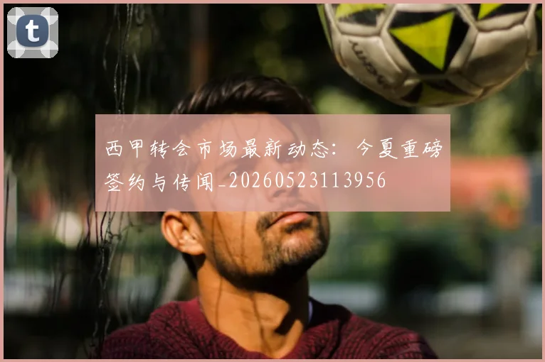西甲转会市场最新动态：今夏重磅签约与传闻_20260523113956