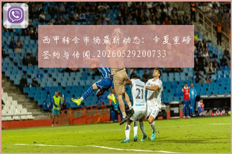 西甲转会市场最新动态：今夏重磅签约与传闻_20260529200733