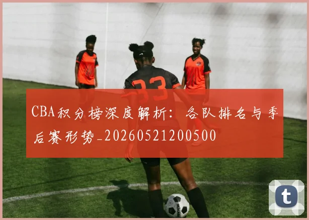 CBA积分榜深度解析：各队排名与季后赛形势_20260521200500