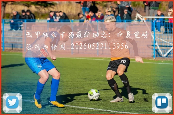 西甲转会市场最新动态：今夏重磅签约与传闻_20260523113956