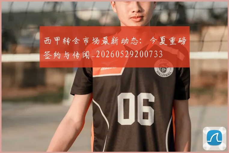 西甲转会市场最新动态：今夏重磅签约与传闻_20260529200733