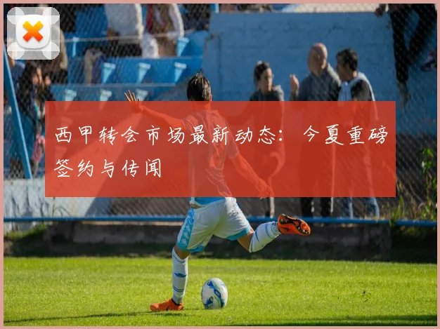 西甲转会市场最新动态：今夏重磅签约与传闻