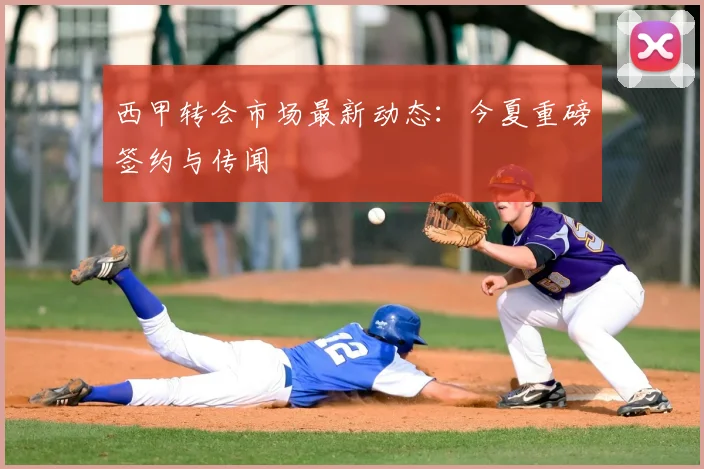 西甲转会市场最新动态：今夏重磅签约与传闻