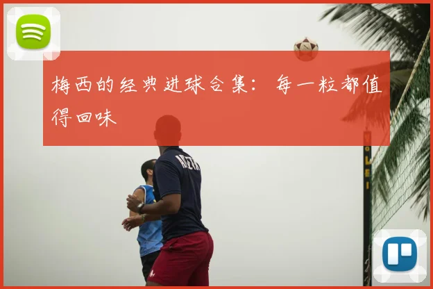 梅西的经典进球合集：每一粒都值得回味
